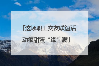 这场职工交友联谊活动很甜蜜“缘”满
