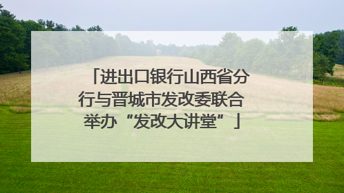 进出口银行山西省分行与晋城市发改委联合举办“发改大讲堂”