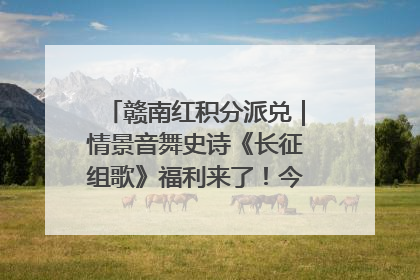 赣南红积分派兑｜情景音舞史诗《长征组歌》福利来了！今日15:30开抢