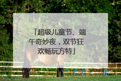 超级儿童节、端午奇妙夜，双节狂欢畅玩方特
