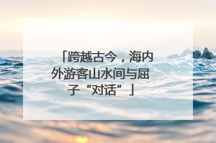 跨越古今，海内外游客山水间与屈子“对话”