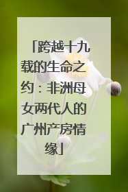 跨越十九载的生命之约：非洲母女两代人的广州产房情缘
