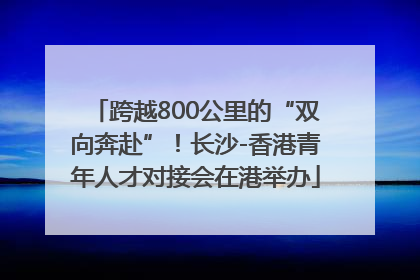 跨越800公里的“双向奔赴”！长沙-香港青年人才对接会在港举办
