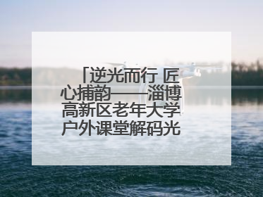 逆光而行 匠心捕韵——淄博高新区老年大学户外课堂解码光影美学密码