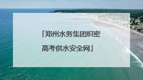郑州水务集团织密高考供水安全网