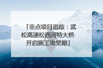 重点项目追踪：武松高速松西河特大桥开启施工攻坚期