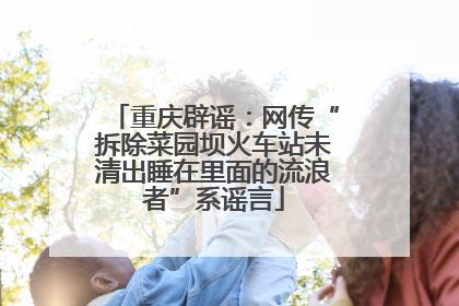 重庆辟谣：网传“拆除菜园坝火车站未清出睡在里面的流浪者”系谣言