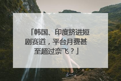 韩国、印度挤进短剧赛道，平台月费甚至超过奈飞？