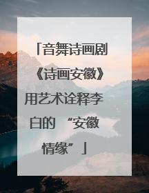 音舞诗画剧《诗画安徽》用艺术诠释李白的 “安徽情缘”