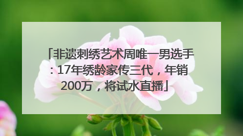 非遗刺绣艺术周唯一男选手：17年绣龄家传三代，年销200万，将试水直播