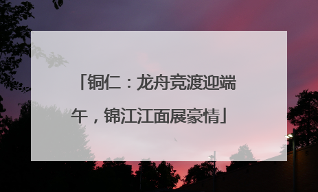 铜仁：龙舟竞渡迎端午，锦江江面展豪情
