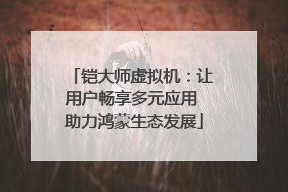 铠大师虚拟机：让用户畅享多元应用 助力鸿蒙生态发展