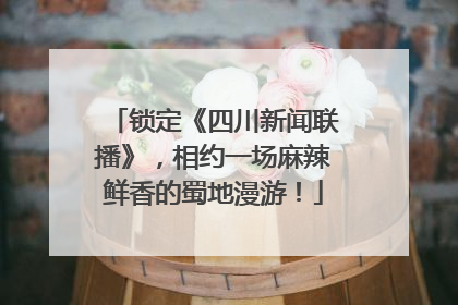 锁定《四川新闻联播》，相约一场麻辣鲜香的蜀地漫游！