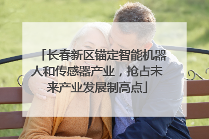 长春新区锚定智能机器人和传感器产业，抢占未来产业发展制高点