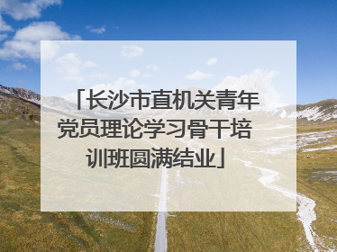 长沙市直机关青年党员理论学习骨干培训班圆满结业