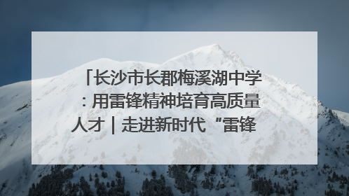 长沙市长郡梅溪湖中学：用雷锋精神培育高质量人才｜走进新时代“雷锋传人 长沙榜样”