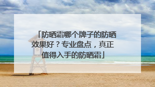 防晒霜哪个牌子的防晒效果好？专业盘点，真正值得入手的防晒霜