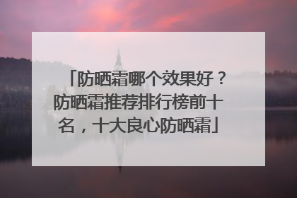 防晒霜哪个效果好？防晒霜推荐排行榜前十名，十大良心防晒霜