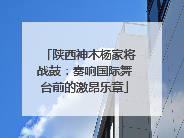 陕西神木杨家将战鼓：奏响国际舞台前的激昂乐章
