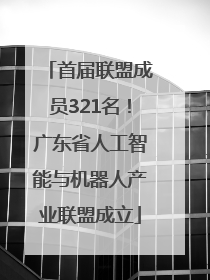 首届联盟成员321名！广东省人工智能与机器人产业联盟成立