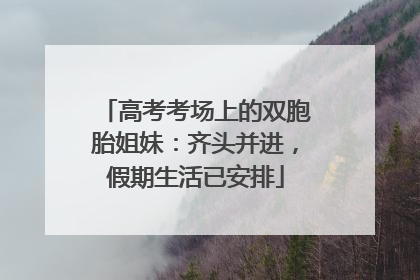 高考考场上的双胞胎姐妹：齐头并进，假期生活已安排