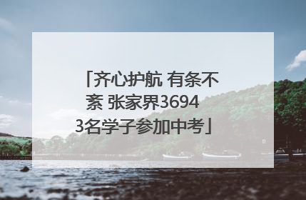 齐心护航 有条不紊 张家界36943名学子参加中考