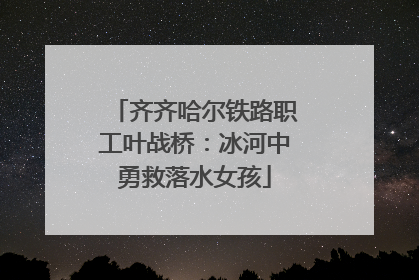 齐齐哈尔铁路职工叶战桥：冰河中勇救落水女孩