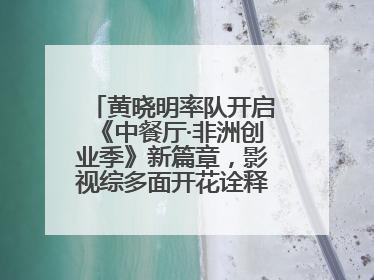 黄晓明率队开启《中餐厅·非洲创业季》新篇章，影视综多面开花诠释全能担当