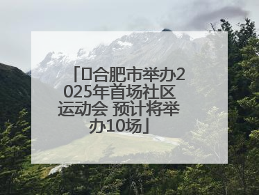 ﻿合肥市举办2025年首场社区运动会 预计将举办10场