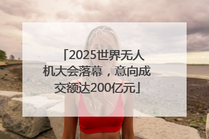 2025世界无人机大会落幕，意向成交额达200亿元