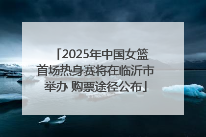 2025年中国女篮首场热身赛将在临沂市举办 购票途径公布