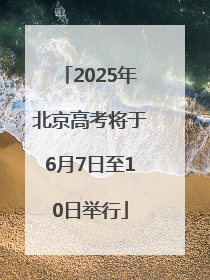 2025年北京高考将于6月7日至10日举行