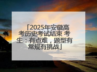 2025年安徽高考历史考试结束 考生：有点难，题型有常规有挑战