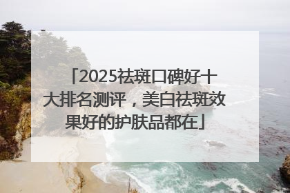 2025祛斑口碑好十大排名测评，美白祛斑效果好的护肤品都在
