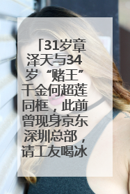 31岁章泽天与34岁“赌王”千金何超莲同框，此前曾现身京东深圳总部，请工友喝冰饮，点了300多杯