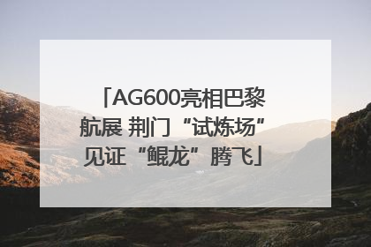 AG600亮相巴黎航展 荆门“试炼场”见证“鲲龙”腾飞