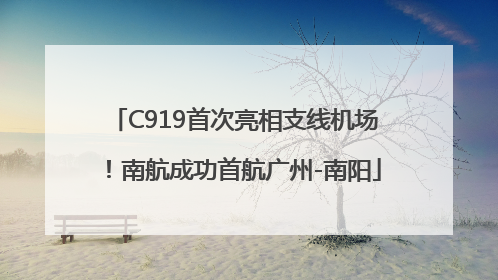 C919首次亮相支线机场！南航成功首航广州-南阳